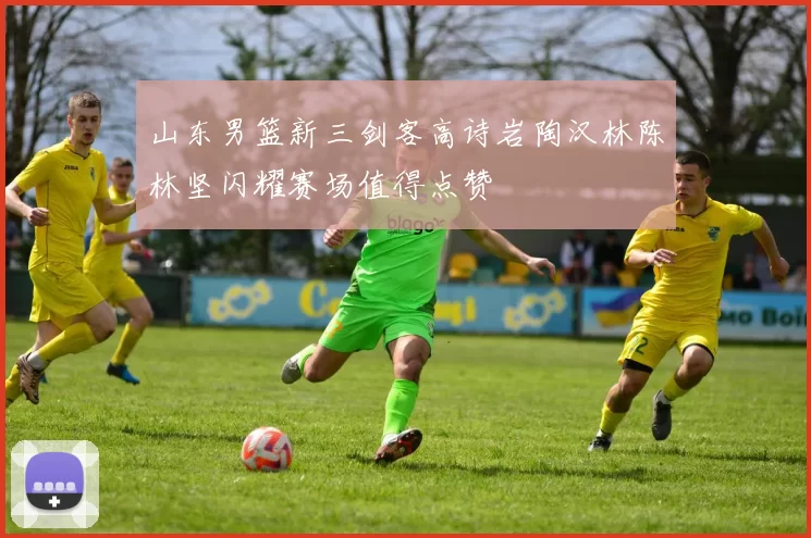 山东男篮新三剑客高诗岩陶汉林陈林坚闪耀赛场值得点赞