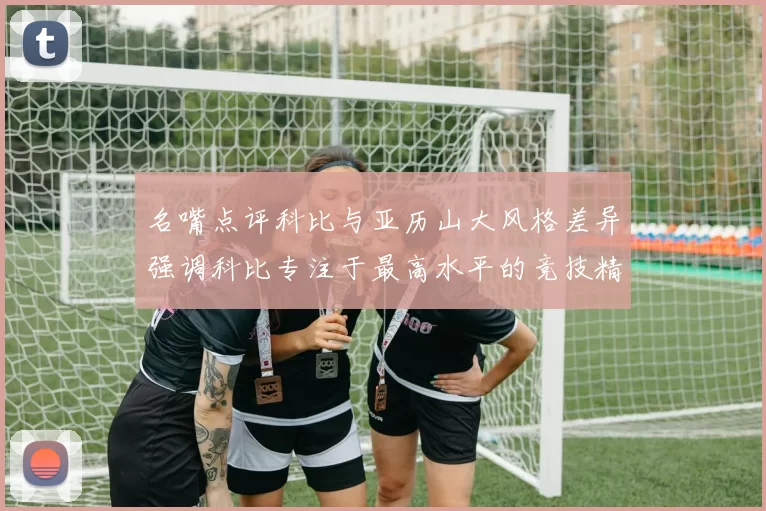 名嘴点评科比与亚历山大风格差异强调科比专注于最高水平的竞技精神
