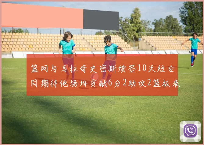 篮网与马拉奇史密斯续签10天短合同期待他场均贡献6分2助攻2篮板表现