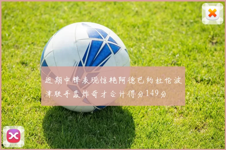 近期中锋表现惊艳阿德巴约杜伦波津联手轰炸奇才合计得分149分
