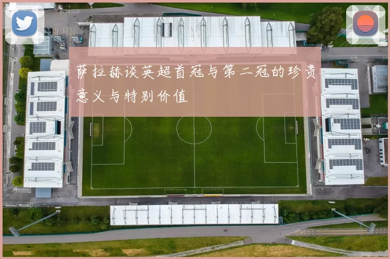 萨拉赫谈英超首冠与第二冠的珍贵意义与特别价值