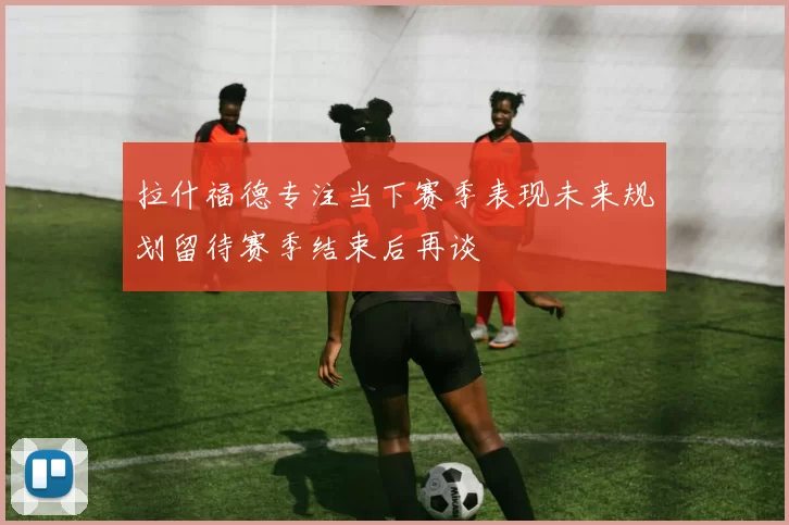 拉什福德专注当下赛季表现未来规划留待赛季结束后再谈