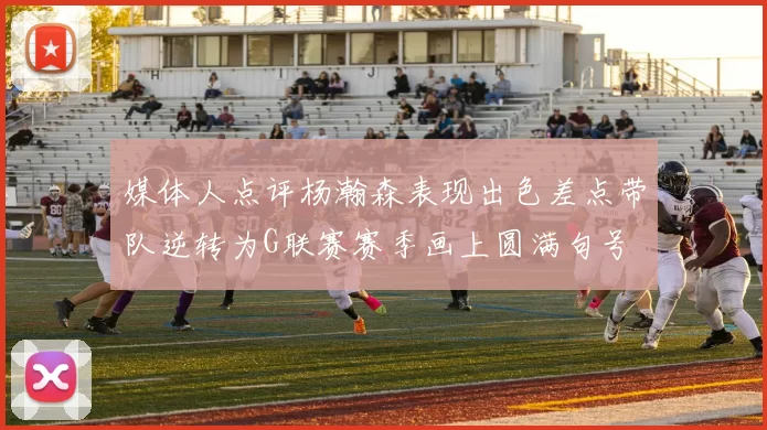 媒体人点评杨瀚森表现出色差点带队逆转为G联赛赛季画上圆满句号