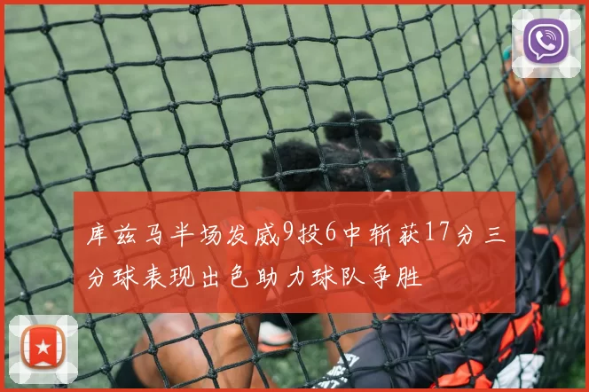 库兹马半场发威9投6中斩获17分三分球表现出色助力球队争胜